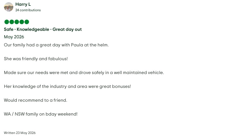TripAdvisor review by Harry L. Rated 5 out of 5, written 23 May 2026. Safe - Knowledgeable - Great day out. Our family had a great day with Paula at the helm. She was friendly and fabulous! Made sure our needs were met and drove safely in a well maintained vehicle. Her knowledge of the industry and area were great bonuses! Would recommend to a friend. WA / NSW family on bday weekend!